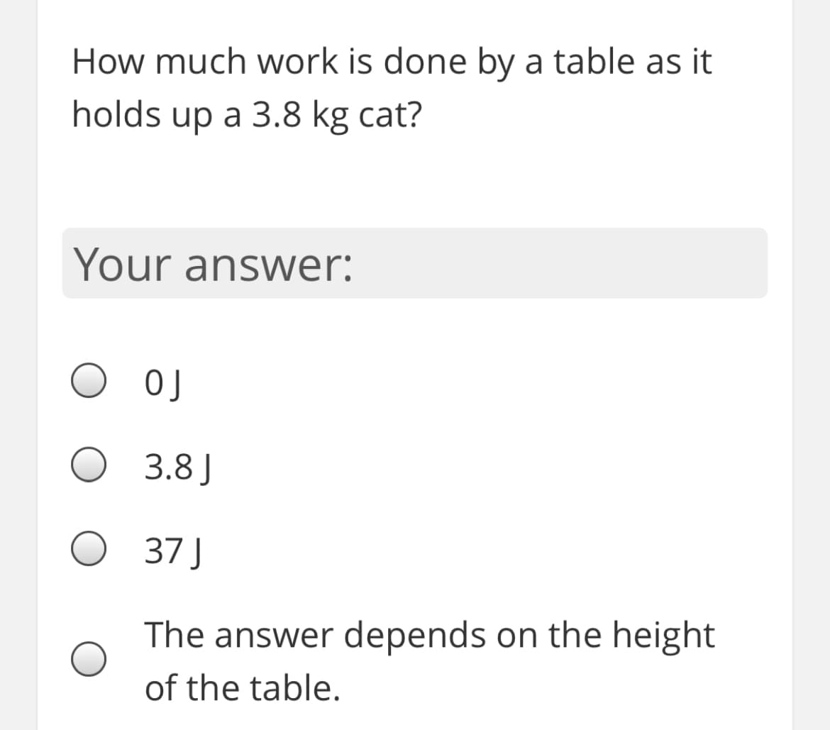 How much work is done by a table as it
holds up a 3.8 kg cat?
Your answer:
O OJ
3.8 J
37 J
The answer depends on the height
of the table.
