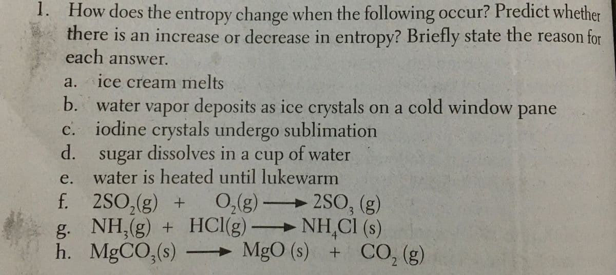 1. How does the entropy change when the following occur? Predict whether
there is an increase or decrease in entropy? Briefly state the reason for
each answer.
a.
ice cream mnelts
b. water vapor deposits as ice crystals on a cold window pane
c. iodine crystals undergo sublimation
d.
sugar dissolves in a cup of water
water is heated until lukewarm
е.
f. 2SO,(g) +
g. NH,(g)
h. MgCO,(s)
0,(g) 2SO, (g)
+ HCI(g) NH,Cl (s)
- MgO (s) + CO, (g)
