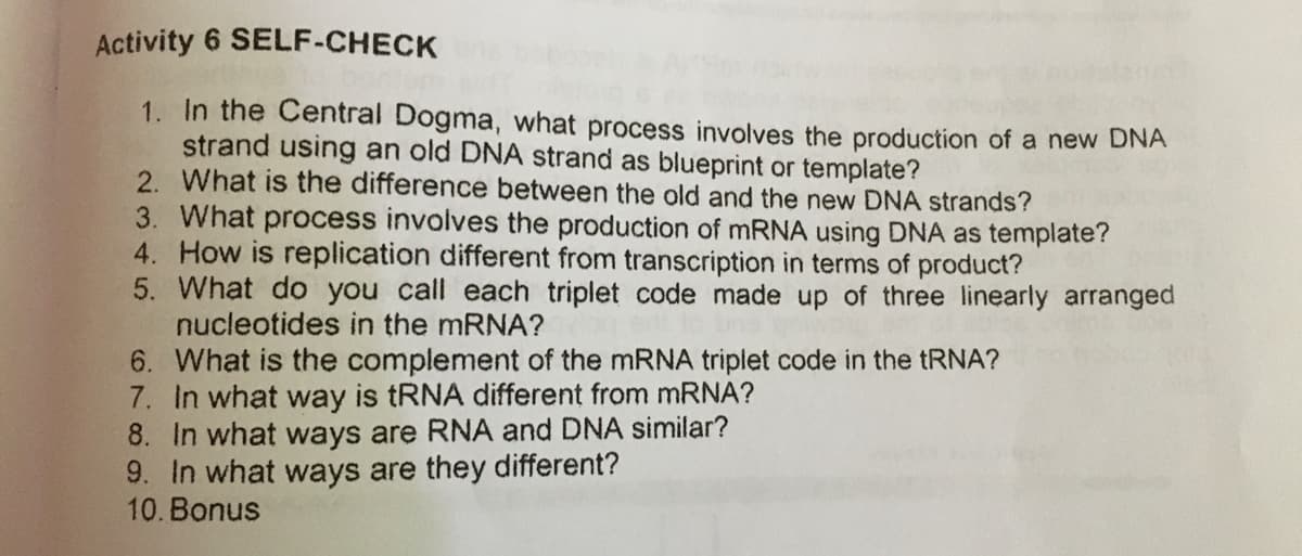 Activity 6 SELF-CHECK
1. In the Central Dogma, what process involves the production of a new DNA
strand using an old DNA strand as blueprint or template?
2. What is the difference between the old and the new DNA strands?
3. What process involves the production of MRNA using DNA as template?
4. How is replication different from transcription in terms of product?
5. What do you call each triplet code made up of three linearly arranged
nucleotides in the mRNA?
6. What is the complement of the MRNA triplet code in the TRNA?
7. In what way is tRNA different from mRNA?
8. In what ways are RNA and DNA similar?
9. In what ways are they different?
10. Bonus
