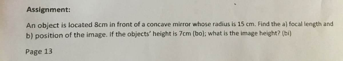 Assignment:
An object is located 8cm in front of a concave mirror whose radius is 15 cm. Find the a) focal length and
b) position of the image. If the objects' height is 7cm (bo); what is the image height? (bi)
Page 13
