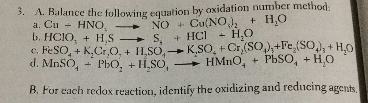 3. A. Balance the following equation by oxidation number method:
NO + Cu(NO,), + H,O
+ HCl
c. FESO, + K,Cr,O, + H,SO,→K,SO, + Cr,(SO,);+Fe,(SO,), + H,O
a. Cu + HNO,
b. HCIO, + H,S
S.
+ H,O
8.
4
d. MNSO, + PbO, + H,SO,
4
4
HMNO, + PBSO, + H,O
4.
B. For each redox reaction, identify the oxidizing and reducing agents.
