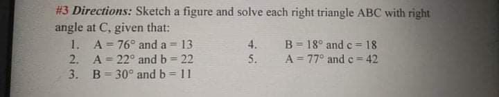 #3 Directions: Sketch a figure and solve each right triangle ABC with right
angle at C, given that:
1. A 76° and a = 13
2. A= 22° and b = 22
3. B= 30° and b 11
4.
B = 18° and c= 18
5.
A = 77° and e = 42
%3D
