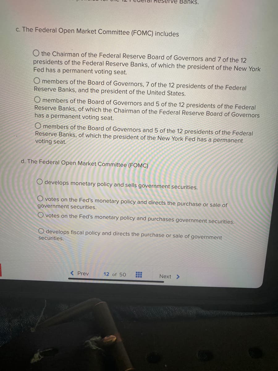 Reserve Banks.
c. The Federal Open Market Committee (FOMC) includes
O the Chairman of the Federal Reserve Board of Governors and 7 of the 12
presidents of the Federal Reserve Banks, of which the president of the New York
Fed has a permanent voting seat.
O members of the Board of Governors, 7 of the 12 presidents of the Federal
Reserve Banks, and the president of the United States.
O members of the Board of Governors and 5 of the 12 presidents of the Federal
Reserve Banks, of which the Chairman of the Federal Reserve Board of Governors
has a permanent voting seat.
O members of the Board of Governors and 5 of the 12 presidents of the Federal
Reserve Banks, of which the president of the New York Fed has a permanent
voting seat.
d. The Federal Open Market Committee (FOMC)
O develops monetary policy and sells government securities.
O votes on the Fed's monetary policy and directs the purchase or sale of
government securities.
O votes on the Fed's monetary policy and purchases government securities.
O develops fiscal policy and directs the purchase or sale of government
securities.
< Prev
12 of 50
Next >
