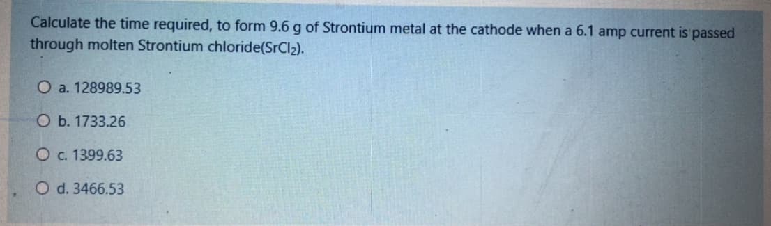 Calculate the time required, to form 9.6 g of Strontium metal at the cathode when a 6.1 amp current is passed
through molten Strontium chloride(SrCl2).
O a. 128989.53
O b. 1733.26
O c. 1399.63
O d. 3466.53
