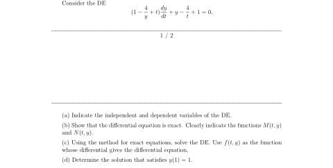 Consider the DE
dy
+y-
dt
1/2
(a) Indicate the independent and dependent variables of the DE.
(b) Show that the differential oquation is exact. Clearly indicate the funetions M(t. y)
and N(f, v).
(e) Using the method for exact equations, solve the DE. Use f(t. w) as the function
wbose differential gives the differential equation.
(d) Determine the salution that satisfies y(1) = 1.
