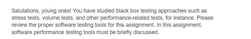 Salutations, young ones! You have studied black box testing approaches such as
stress tests, volume tests, and other performance-related tests, for instance. Please
review the proper software testing tools for this assignment. In this assignment,
software performance testing tools must be briefly discussed.