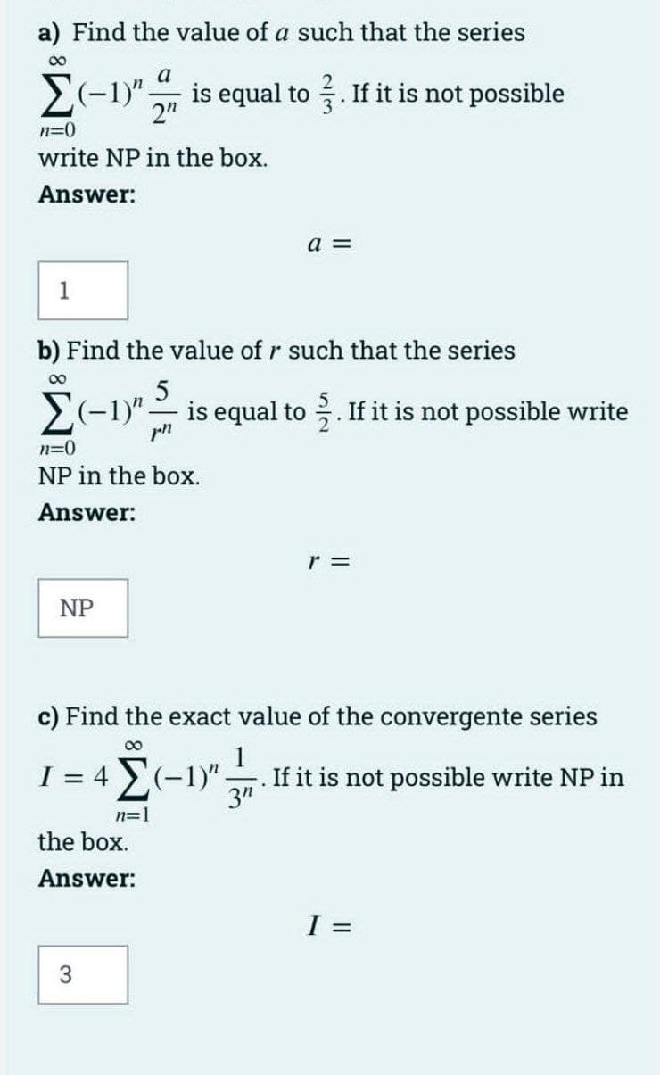 a) Find the value of a such that the series
a
E(-1)" is equal to . If it is not possible
2"
n=0
write NP in the box.
Answer:
a =
1
b) Find the value of r such that the series
00
(-1)"-
is equal to . If it is not possible write
n=0
NP in the box.
Answer:
NP
c) Find the exact value of the convergente series
I = 4 E(-1)"
1
If it is not possible write NP in
3"
n=1
the box.
Answer:
I =

