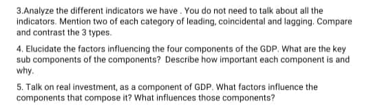 3. Analyze the different indicators we have. You do not need to talk about all the
indicators. Mention two of each category of leading, coincidental and lagging. Compare
and contrast the 3 types.
4. Elucidate the factors influencing the four components of the GDP. What are the key
sub components of the components? Describe how important each component is and
why.
5. Talk on real investment, as a component of GDP. What factors influence the
components that compose it? What influences those components?
