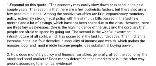 1.Expound on this quote. "The economy may easily slow down or expand in the next
couple years. The reason is that there are a few optimistic factors, but there also are a
few pessimistic ones. Among the positive variables are first, expansionary monetary
policy, extremely strong fiscal policy with the stimulus bills passed in the last few
months and a lot of savings, which have not been spent due to the virus. However, there
are three key weaknesses. One is the high incidence of the virus and the corollary that
people are afraid to spend by going out. The second is the woeful investment in
infrastructure of all sorts, which has occurred in the last four decades. The third is the
increase in the last four decades in inequality of income and wealth, which makes the
masses, poor and most middle income people, lose substantial buying power.
2. How does monetary policy and financial variables, generally, affect the economy, the
stock and bond markets? Does money determine those markets or is it the other way
around according to empirical evidence?
