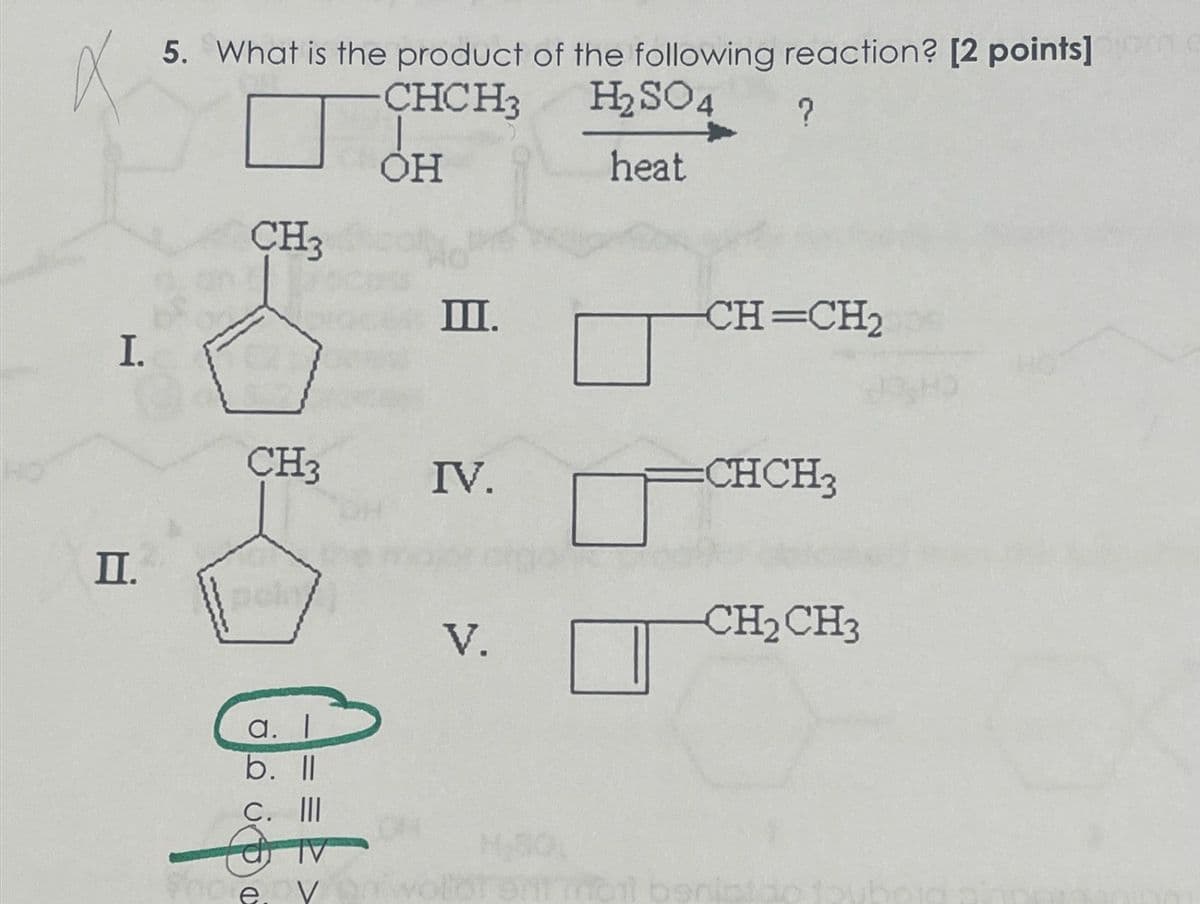 5. What is the product of the following reaction? [2 points]
CHCH3
OH
H2SO4
?
heat
CH3
Ш.
CH=CH2
I.
CH3
IV.
=CHCH3
II.
a. I
b. ll
C. III
V
CH2CH3
V.