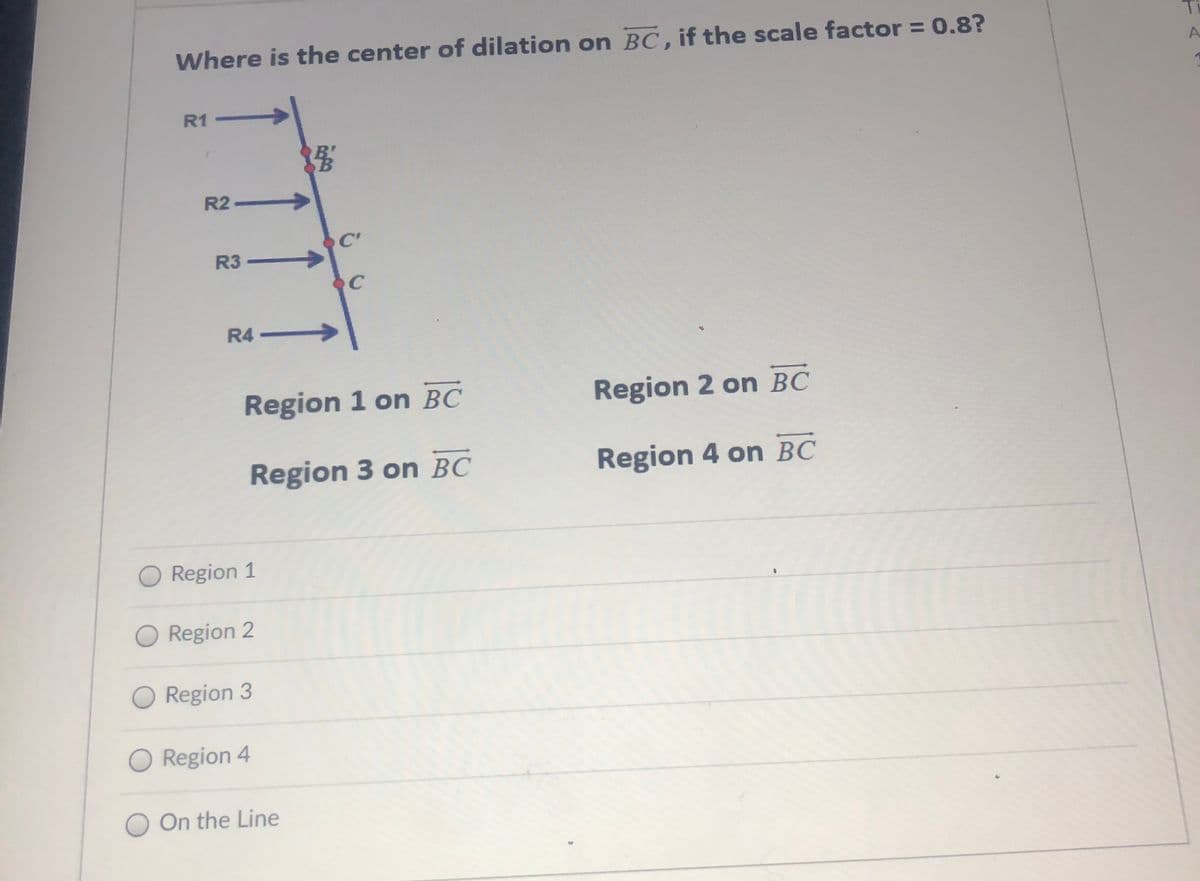 Where is the center of dilation on BC, if the scale factor = 0.8?
Ti
R1
R2.
->
R3 -
C
R4-
Region 1 on BC
Region 2 on BC
Region 3 on BC
Region 4 on BC
O Region 1
O Region 2
O Region 3
O Region 4
O On the Line
