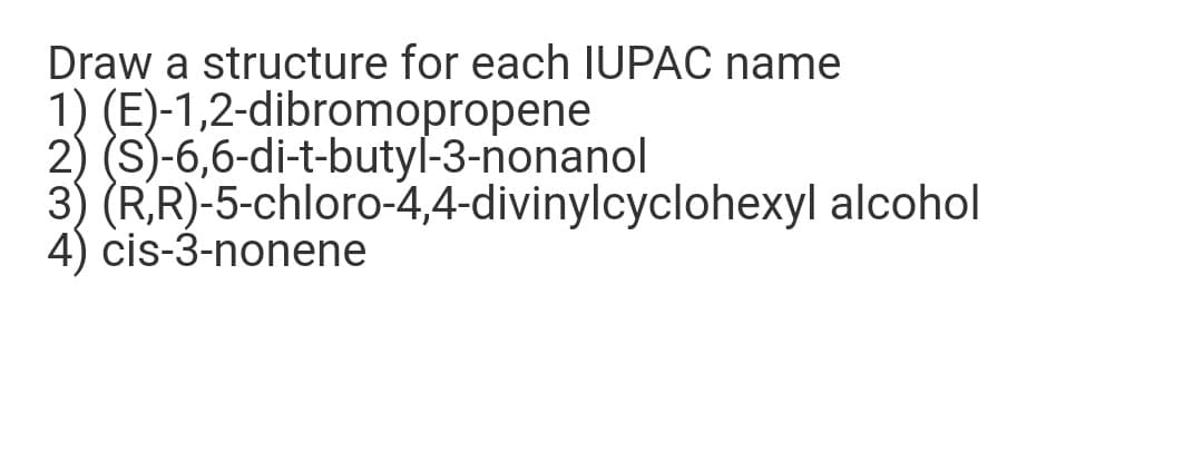 Draw a structure for each IUPAC name
1) (E)-1,2-dibromopropene
2) (S)-6,6-di-t-butyl-3-nonanol
3) (R,R)-5-chloro-4,4-divinylcyclohexyl alcohol
4) cis-3-nonene
