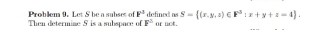 Problem 9. Let S be a subset of F defined as S =
{(r, y, 2) € F³ : x + y + z = 4} .
Then determine S is a subspace of F or not.
