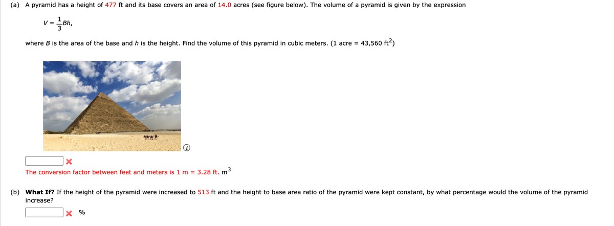 (a) A pyramid has a height of 477 ft and its base covers an area of 14.0 acres (see figure below). The volume of a pyramid is given by the expression
1
V =
3
Bh,
where B is the area of the base and h is the height. Find the volume of this pyramid in cubic meters. (1 acre =
43,560 ft?)
The conversion factor between feet and meters is 1 m = 3.28 ft. m³
(b) What If? If the height of the pyramid were increased to 513 ft and the height to base area ratio of the pyramid were kept constant, by what percentage would the volume of the pyramid
increase?
%
