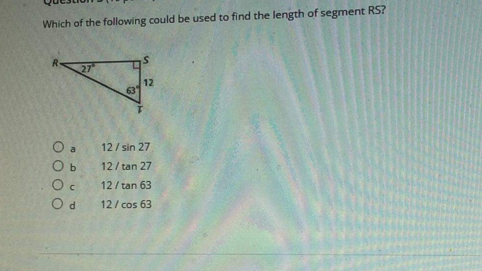 Which of the following could be used to find the length of segment RS?
27
12
63
O a
12/ sin 27
O b
12/ tan 27
O c
12/ tan 63
O d
12/ cos 63
