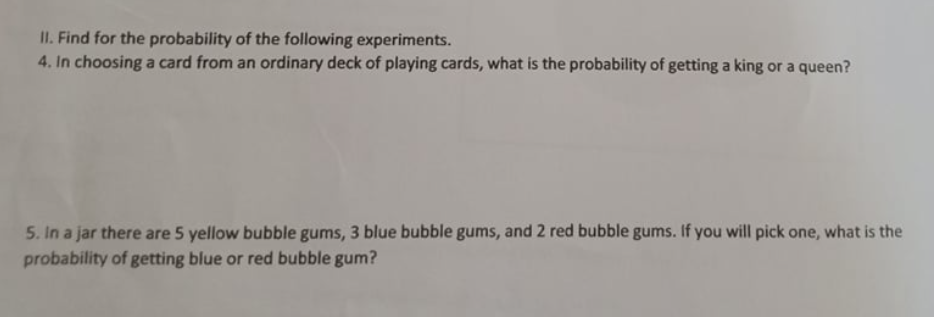 II. Find for the probability of the following experiments.
4. In choosing a card from an ordinary deck of playing cards, what is the probability of getting a king or a queen?
5. In a jar there are 5 yellow bubble gums, 3 blue bubble gums, and2 red bubble gums. If you will pick one, what is the
probability of getting blue or red bubble gum?
