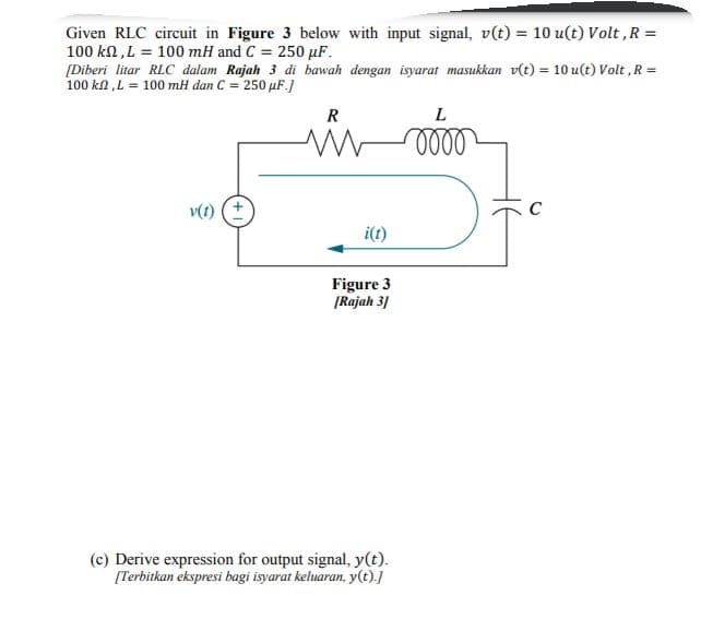 Given RLC circuit in Figure 3 below with input signal, v(t) = 10 u(t) Volt ,R =
100 kn,L = 100 mH and C = 250 µF.
[Diberi litar RLC dalam Rajah 3 di bawah dengan isyarat masukkan v(t) = 10 u(t) Volt ,R =
100 kn ,L = 100 mH dan C = 250 µF.)
%3!
R
v(t) (+
C
i(t)
Figure 3
[Rajah 3]
(c) Derive expression for output signal, y(t).
[Terbitkan ekspresi bagi isyarat keluaran, y(t).]
