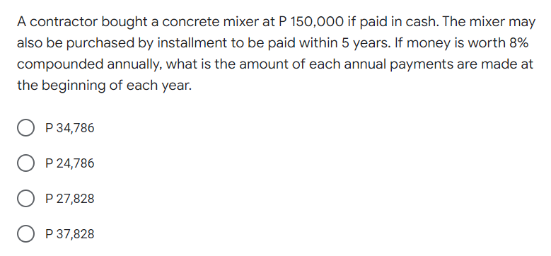 A contractor bought a concrete mixer at P 150,000 if paid in cash. The mixer may
also be purchased by installment to be paid within 5 years. If money is worth 8%
compounded annually, what is the amount of each annual payments are made at
the beginning of each year.
P 34,786
P 24,786
P 27,828
O P 37,828
