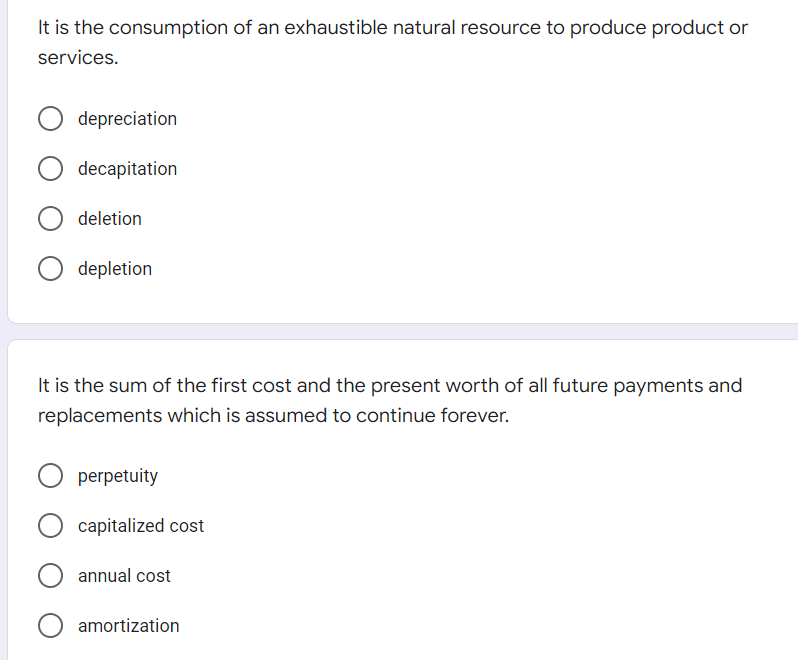 It is the consumption of an exhaustible natural resource to produce product or
services.
depreciation
decapitation
deletion
depletion
It is the sum of the first cost and the present worth of all future payments and
replacements which is assumed to continue forever.
perpetuity
capitalized cost
annual cost
O amortization
