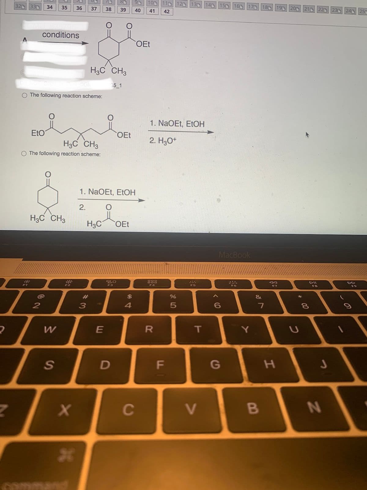 2
320 330
Do NOT CO
::
F1
34
EtO
conditions
2
35
Post OGM
The following reaction scheme:
H3C CH3
The following reaction scheme:
H3C CH3
W
S
36 37
O
x
26
H3C CH3
95_1
2.
H3C
#3
38 39
1. NaOEt, EtOH
E
OEt
80
F3
D
OEt
$
40
4
100 110 12 13 14 15 16 17 18 19 20 21 22 23 24 25
41
42
OEt
C
1. NaOEt, EtOH
2. H3O+
F4
R
F
65⁰
%
F5
T
V
MacBook
6
G
Y
&
7
B
F7
H
C
*
DII
8
F8
J
N
C
F9