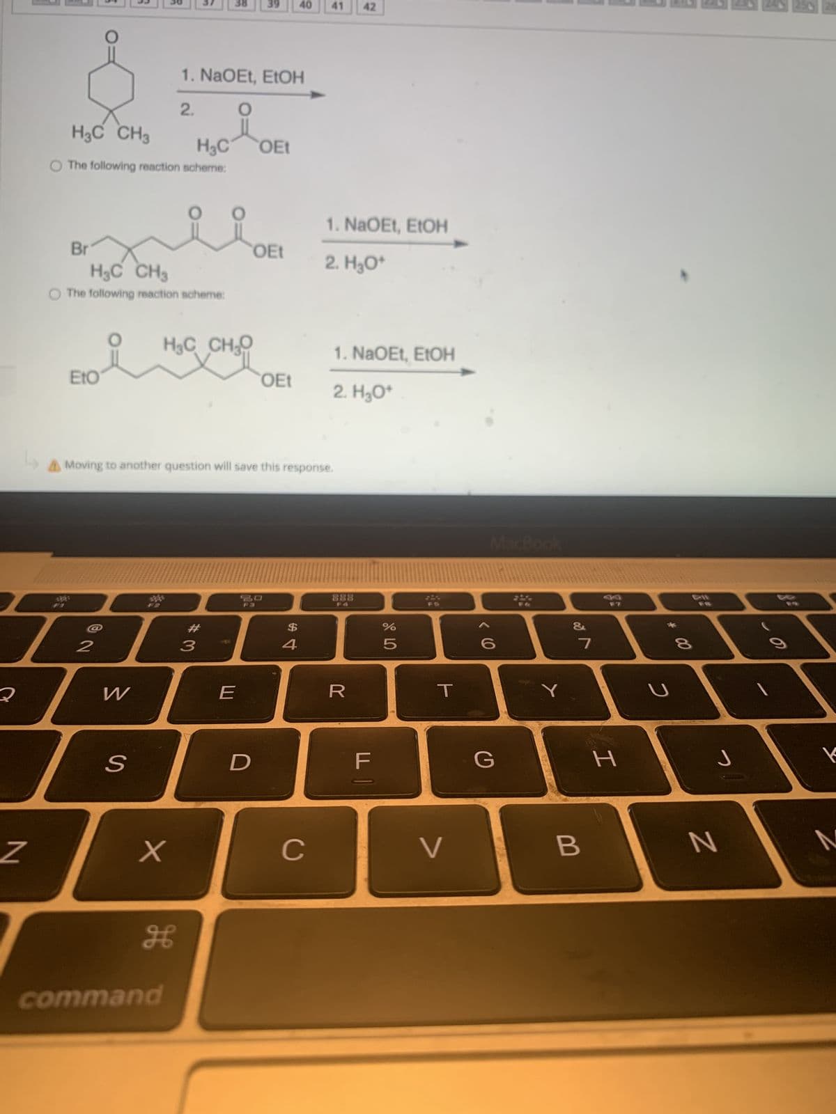 2
Z
H3C CH3
H₂C
O The following reaction scheme:
Br
H₂C CH3
O The following reaction scheme:
Eto
2
W
S
X
1. NaOEt, EtOH
2.
O
HỌC CHO
H
command
38 39
3
A Moving to another question will save this response.
E
OEt
D
OEt
OEt
40
$
4
41
C
1. NaOEt, EtOH
2. H₂O*
1. NaOEt, EtOH
2. H₂O*
42
888
R
LL |
%
5
FS
T
V
MacBook
< 6
G
&
7
B
H
2
00
CI
8
J
N
250 26
K
M