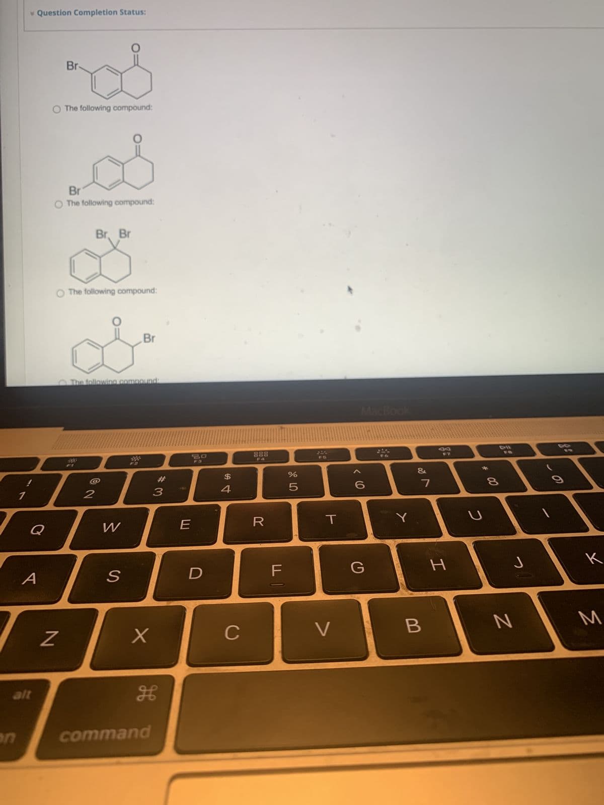 1
* Question Completion Status:
Q
A
alt
Br
O The following compound:
Br
O The following compound:
N
O The following compound:
Br. Br
2
The following compound:
W
Br
S
X
H
command
#3
30
F3
E
D
4
C
888
R
F
%
5
T
>
MacBook
G
Y
✓ lo
&
7
B
F7
H
5
8
J
N
B
к
M