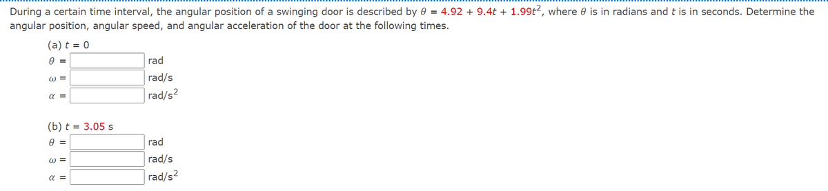 During a certain time interval, the angular position of a swinging door is described by 0 = 4.92 + 9.4t + 1.99t2, where e is in radians and t is in seconds. Determine the
angular position, angular speed, and angular acceleration of the door at the following times.
(a) t = 0
A =
rad
ω -
rad/s
a =
rad/s2
(b) t = 3.05 s
rad
W =
rad/s
rad/s?
a =
