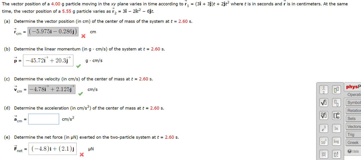 The vector position of a 4.00 g particle moving in the xy plane varies in time according to r,
(3î + 3ĵ)t + 2jt? where t is in seconds and r is in centimeters. At the same
time, the vector position of a 5.55 g particle varies as r,
= 3î - 2ît? - 6ĵt.
(a) Determine the vector position (in cm) of the center of mass of the system at t = 2.60 s.
|(-5.975i – 0.286j)
cm
cm
(b) Determine the linear momentum (in g · cm/s) of the system at t = 2.60 s.
p = -45.72i + 20.3j
g· cm/s
(c) Determine the velocity (in cm/s) of the center of mass at t = 2.60 s.
physP
V
ст
-4.78i +2.125j
cm/s
rati-
Symbol
(d) Determine the acceleration (in cm/s2) of the center of mass at t = 2.60 s.
Relation
a
cm
cm/s?
Sets
Vectors
In
e
Trig
(e) Determine the net force (in µN) exerted on the two-particle system at t = 2.60 s.
10
log
Greek
-
(-4.8)i + (2.1)j
µN
net
O Help
o!
