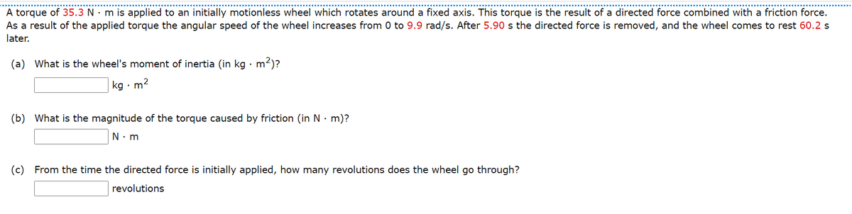 A torque of 35.3 N · m is applied to an initially motionless wheel which rotates around a fixed axis. This torque is the result of a directed force combined with a friction force.
As a result of the applied torque the angular speed of the wheel increases from 0 to 9.9 rad/s. After 5.90 s the directed force is removed, and the wheel comes to rest 60.2 s
later.
(a) What is the wheel's moment of inertia (in kg · m
²)?
kg •
m2
(b) What is the magnitude of the torque caused by friction (in N · m)?
N: m
(c) From the time the directed force is initially applied, how many revolutions does the wheel go through?
revolutions
