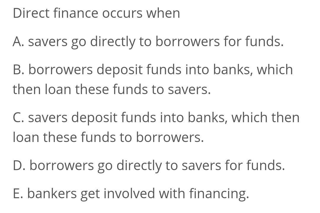 Direct finance occurs when
A. savers go directly to borrowers for funds.
B. borrowers deposit funds into banks, which
then loan these funds to savers.
C. savers deposit funds into banks, which then
loan these funds to borrowers.
D. borrowers go directly to savers for funds.
E. bankers get involved with financing.
