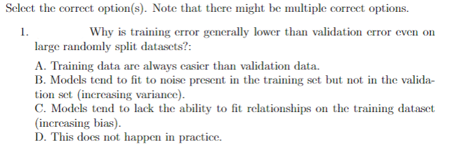 Select the correct option(s). Note that there might be multiple correct options.
1.
Why is training error generally lower than validation error even on
large randomly split datasets?:
A. Training data are always casier than validation data.
B. Models tend to fit to noise present in the training set but not in the valida-
tion set (increasing variance).
C. Models tend to lack the ability to fit relationships on the training dataset
(increasing bias).
D. This does not happen in practice.
