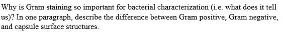 Why is Gram staining so important for bacterial characterization (i.e. what does it tell
us)? In one paragraph, describe the difference between Gram positive, Gram negative,
and capsule surface structures.
