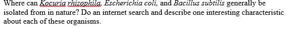 Where can KecKria rhizopkila, Escherichia coli, and Bacillus subtilis generally be
isolated from in nature? Do an internet search and describe one interesting characteristic
about each of these organisms.
