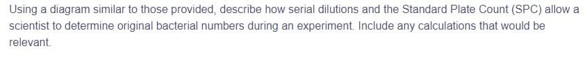 Using a diagram similar to those provided, describe how serial dilutions and the Standard Plate Count (SPC) allow a
scientist to determine original bacterial numbers during an experiment. Include any calculations that would be
relevant.
