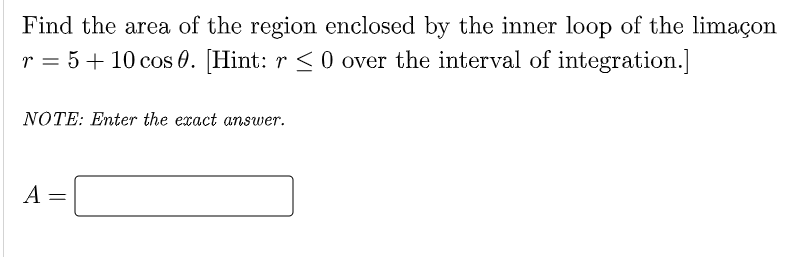 Find the area of the region enclosed by the inner loop of the limaçon
r = 5+ 10 cos 0. [Hint: r < 0 over the interval of integration.]
NOTE: Enter the exact answer.
A =
