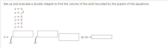 Set up and evaluate a double integral to find the volume of the solid bounded by the graphs of the equations.
X = 4
y = 0
y = 2
V =
dy dx =
