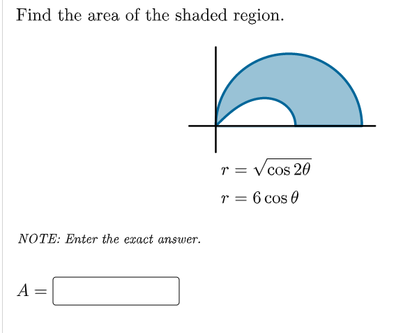 Find the area of the shaded region.
r = Vcos 20
r = 6 cos 0
NOTE: Enter the exact answer.
A =
