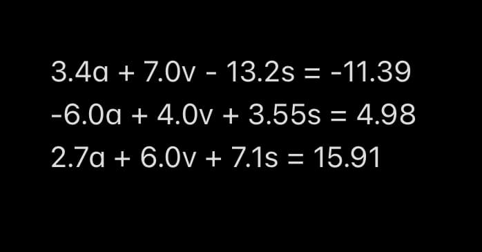 3.4a + 7.0v - 13.2s = -11.39
-6.0a + 4.0v + 3.55s = 4.98
2.7a + 6.0v + 7.1s = 15.91

