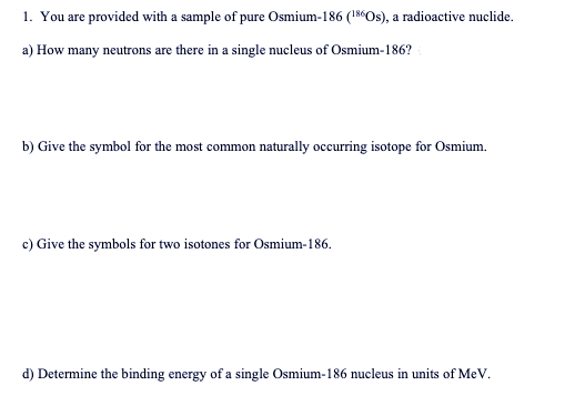 1. You are provided with a sample of pure Osmium-186 (18Os), a radioactive nuclide.
a) How many neutrons are there in a single nucleus of Osmium-186?
b) Give the symbol for the most common naturally occurring isotope for Osmium.
c) Give the symbols for two isotones for Osmium-186.
d) Determine the binding energy of a single Osmium-186 nucleus in units of MeV.
