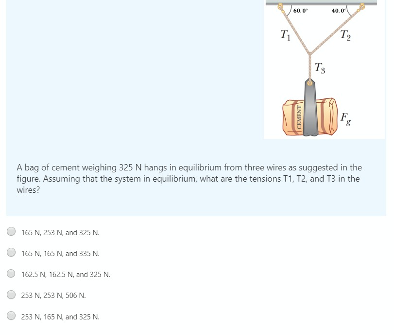 60.0°
40.0°
T2
T3
F.
g
A bag of cement weighing 325 N hangs in equilibrium from three wires as suggested in the
figure. Assuming that the system in equilibrium, what are the tensions T1, T2, and T3 in the
wires?
165 N, 253 N, and 325 N.
165 N, 165 N, and 335 N.
162.5 N, 162.5 N, and 325 N.
253 N, 253 N, 506 N.
253 N, 165 N, and 325 N.
CEMENT
