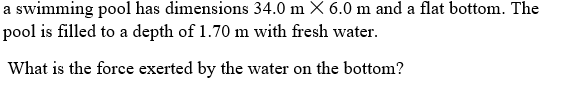 a swimming pool has dimensions 34.0 m X 6.0 m and a flat bottom. The
pool is filled to a depth of 1.70 m with fresh water.
What is the force exerted by the water on the bottom?
