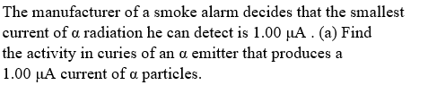 The manufacturer of a smoke alarm decides that the smallest
current of a radiation he can detect is 1.00 µA . (a) Find
the activity in curies of an a emitter that produces a
1.00 µA current of a particles.
