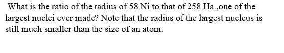 What is the ratio of the radius of 58 Ni to that of 258 Ha ,one of the
largest nuclei ever made? Note that the radius of the largest nucleus is
still much smaller than the size of an atom.
