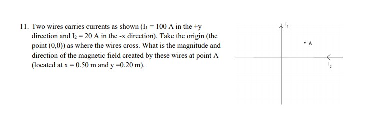 11. Two wires carries currents as shown (I1 = 100 A in the +y
direction and I2 = 20 A in the -x direction). Take the origin (the
point (0,0)) as where the wires cross. What is the magnitude and
• A
direction of the magnetic field created by these wires at point A
(located at x = 0.50 m and y =0.20 m).
