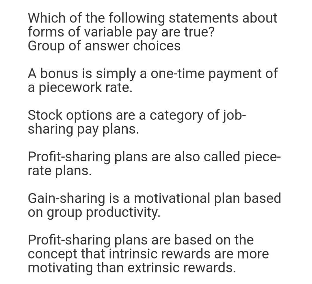 Which of the following statements about
forms of variable pay are true?
Group of answer choices
A bonus is simply a one-time payment of
a piecework rate.
Stock options are a category of job-
sharing pay plans.
Profit-sharing plans are also called piece-
rate plans.
Gain-sharing is a motivational plan based
on group productivity.
Profit-sharing plans are based on the
concept that intrinsic rewards are more
motivating than extrinsic rewards.
