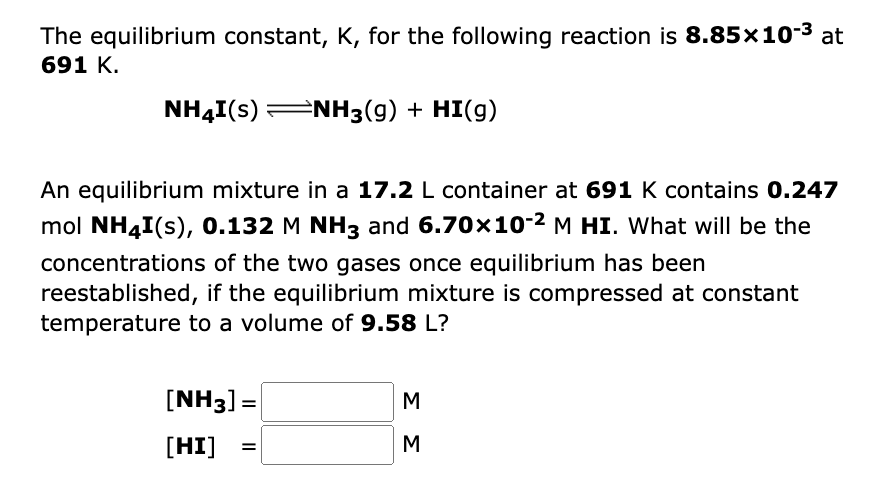 The equilibrium constant, K, for the following reaction is 8.85x10-³ at
691 K.
NH4I(s) ⇒NH3(g) + HI(g)
An equilibrium mixture in a 17.2 L container at 691 K contains 0.247
mol NH4I(s), 0.132 M NH3 and 6.70x10-² M HI. What will be the
concentrations of the two gases once equilibrium has been
reestablished, if the equilibrium mixture is compressed at constant
temperature to a volume of 9.58 L?
[NH3] =
[HI]
=
ΣΣ