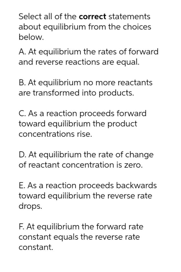 Select all of the correct statements
about equilibrium from the choices
below.
A. At equilibrium the rates of forward
and reverse reactions are equal.
B. At equilibrium no more reactants
are transformed into products.
C. As a reaction proceeds forward
toward equilibrium the product
concentrations rise.
D. At equilibrium the rate of change
of reactant concentration is zero.
E. As a reaction proceeds backwards
toward equilibrium the reverse rate
drops.
F. At equilibrium the forward rate
constant equals the reverse rate
constant.