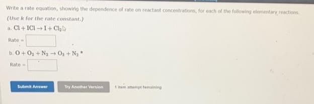 Write a rate equation, showing the dependence of rate on reactant concentrations, for each of the following elementary reactions.
(Use k for the rate constant.)
a. Cl+ICII+ Ch
Rate
b. 0+0₂ + N₂ + O₂ + N₂ *
-
Rate-
Submit Answer
Try Another Version
1 item attempt femaining