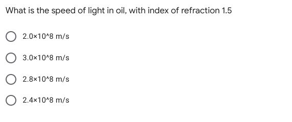 What is the speed of light in oil, with index of refraction 1.5
2.0x10^8 m/s
O 3.0x10^8 m/s
O 2.8x10^8 m/s
O 2.4x10^8 m/s
