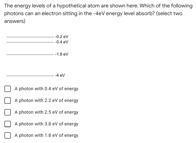 The energy levels of a hypothetical atom are shown here. Which of the following
photons can an electron sitting in the -4eV energy level absorb? (select two
answers)
-0.2 ev
-0.4 eV
-1.8 eV
-4 ev
A photon with 0.4 eV of energy
A photon with 2.2 eV of energy
A photon with 2.5 eV of energy
A photon with 3.8 eV of energy
A photon with 1.8 eV of energy
